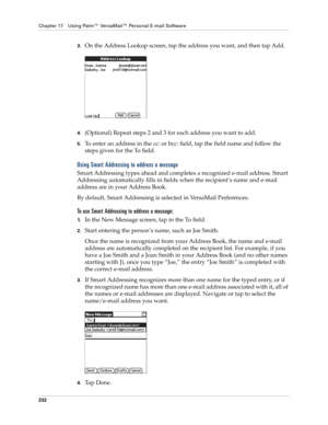 Page 246Chapter 17 Using Palm™ VersaMail™ Personal E-mail Software
232
3.On the Address Lookup screen, tap the address you want, and then tap Add.
4.(Optional) Repeat steps 2 and 3 for each address you want to add.
5.To enter an address in the cc: or bcc: field, tap the field name and follow the 
steps given for the To field.
Using Smart Addressing to address a message
Smart Addressing types ahead and completes a recognized e-mail address. Smart 
Addressing automatically fills in fields when the recipient’s name...