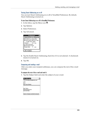 Page 247Getting, sending, and managing e-mail
233
Turning Smart Addressing on or off
You can turn Smart Addressing on or off in VersaMail Preferences. By default, 
Smart Addressing is turned on.
To turn Smart Addressing on or off in VersaMail Preferences:
1.In the Inbox, tap the Menu icon  .
2.Ta p  O p t i o n s
3.Select Preferences. 
4.Tap Advanced.
5.Tap the Enable Smart Addressing check box if it is not selected. A checkmark 
means it is turned on.
6.Ta p  O K .
Composing and sending e-mail
After you enter...