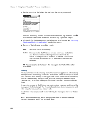 Page 248Chapter 17 Using Palm™ VersaMail™ Personal E-mail Software
234
2.Tap the area below the Subject line and enter the text of your e-mail. 
To access the editing features available on the Edit menu, tap the Menu icon  . 
The first character of each sentence is automatically capitalized for you. 
3.(Optional) Tap the Options menu and select Add Attachments. See “Attaching 
files from a handheld application” later in this chapter. 
4.Tap one of the following to send the e-mail:
TIPYou can also tap Drafts to...
