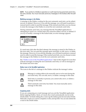 Page 250Chapter 17 Using Palm™ VersaMail™ Personal E-mail Software
236
NOTEIf you perform a HotSync operation or a soft reset during automatic send retry, 
the retry cancels. You must manually send any messages in the Outbox after the soft 
reset.
Modifying messages in the Outbox
A message in the Outbox waiting for the next automatic send retry can be edited, 
moved, or deleted. However, if you edit the message, you will need to perform a 
manual send in order to send the message. If the manual send fails, you...