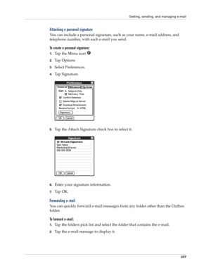 Page 251Getting, sending, and managing e-mail
237
Attaching a personal signature
You can include a personal signature, such as your name, e-mail address, and 
telephone number, with each e-mail you send. 
To create a personal signature:
1.Ta p  t h e  M e n u  i c o n  
2.Ta p  O p t i o n s
3.Select Preferences. 
4.Ta p  S i g n a t u r e .
5.Tap the Attach Signature check box to select it. 
6.Enter your signature information. 
7.Ta p  O K .  
Forwarding e-mail
You can quickly forward e-mail messages from any...