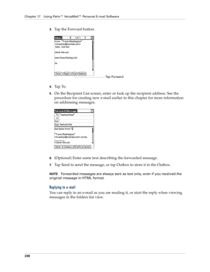 Page 252Chapter 17 Using Palm™ VersaMail™ Personal E-mail Software
238
3.Tap the Forward button.
4.Ta p  To .  
5.On the Recipient List screen, enter or look up the recipient address. See the 
procedure for creating new e-mail earlier in this chapter for more information 
on addressing messages. 
6.(Optional) Enter some text describing the forwarded message.
7.Tap Send to send the message, or tap Outbox to store it in the Outbox. 
NOTEForwarded messages are always sent as text only, even if you received the...