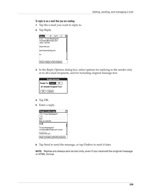 Page 253Getting, sending, and managing e-mail
239
To reply to an e-mail that you are reading:
1.Tap the e-mail you want to reply to.
2.Tap Reply.
3.In the Reply Options dialog box, select options for replying to the sender only 
or to all e-mail recipients, and for including original message text.
4.Ta p  O K .
5.Enter a reply. 
6.Tap Send to send the message, or tap Outbox to send it later. 
NOTEReplies are always sent as text only, even if you received the original message 
in HTML format. 