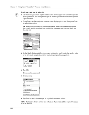 Page 254Chapter 17 Using Palm™ VersaMail™ Personal E-mail Software
240
To reply to an e-mail from the folders list:
1.On the message screen, tap the folder name in the upper-left corner to open the 
message menus, and then press Right on the navigator to move to and open the 
Options menu. 
2.Press Down on the navigator to move to the Reply option, and then press Select 
to select this option.
TIPAlternately, you can tap the folders pick list, select the folder that contains 
the e-mail, tap the envelope icon...