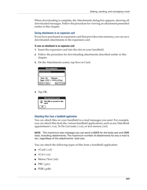 Page 261Getting, sending, and managing e-mail
247
When downloading is complete, the Attachments dialog box appears, showing all 
downloaded messages. Follow the procedure for viewing an attachment presented 
earlier in this chapter.
Saving attachments to an expansion card
If you have purchased an expansion card that provides extra memory, you can save 
downloaded attachments to the expansion card.
To save an attachment to an expansion card:
1.Insert the expansion card into the slot on your handheld.
2.Follow the...