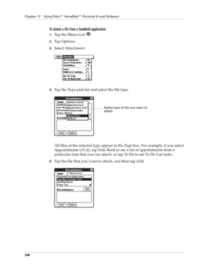 Page 262Chapter 17 Using Palm™ VersaMail™ Personal E-mail Software
248
To attach a file from a handheld application:
1.Ta p  t h e  M e n u  i c o n   .
2.Ta p  O p t i o n s .
3.Select Attachment.
4.Tap the Type pick list and select the file type.
All files of the selected type appear in the Type box. For example, if you select 
Appointments (vCal), tap Date Book to see a list of appointments from a 
particular date that you can attach, or tap To Do to see To Do List tasks. 
5.Tap the file that you want to...