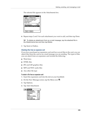 Page 263Getting, sending, and managing e-mail
249
The selected file appears in the Attachments box.
6.Repeat steps 2 and 3 for each attachment you want to add, and then tap Done.
TIPTo delete an attachment from an e-mail message, tap the attached file in 
the Attachments box and then tap Delete.
7.Tap Send or Outbox. 
Attaching files from an expansion card
If you have purchased an expansion card and have saved files to the card, you can 
attach files from the card to an e-mail message you are sending. The types...