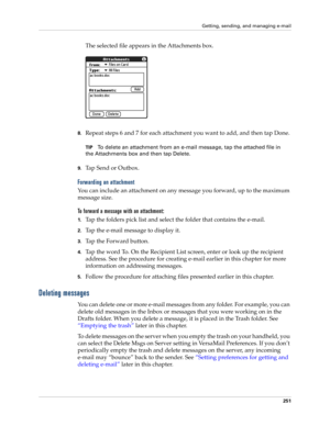 Page 265Getting, sending, and managing e-mail
251
The selected file appears in the Attachments box.
8.Repeat steps 6 and 7 for each attachment you want to add, and then tap Done.
TIPTo delete an attachment from an e-mail message, tap the attached file in 
the Attachments box and then tap Delete.
9.Tap Send or Outbox.
Forwarding an attachment
You can include an attachment on any message you forward, up to the maximum 
message size.
To forward a message with an attachment:
1.Tap the folders pick list and select...