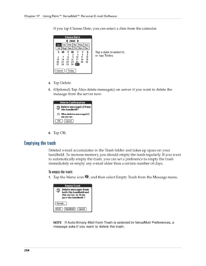 Page 268Chapter 17 Using Palm™ VersaMail™ Personal E-mail Software
254
If you tap Choose Date, you can select a date from the calendar.
4.Tap Delete.
5.(Optional) Tap Also delete message(s) on server if you want to delete the 
message from the server now.
6.Ta p  O K .  
Emptying the trash
Deleted e-mail accumulates in the Trash folder and takes up space on your 
handheld. To increase memory, you should empty the trash regularly. If you want 
to automatically empty the trash, you can set a preference to empty...