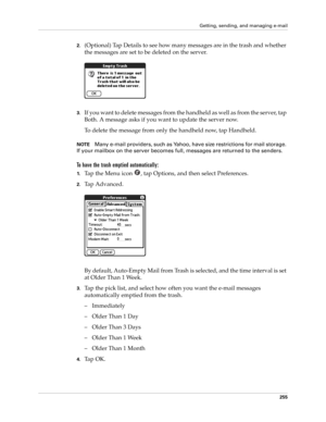 Page 269Getting, sending, and managing e-mail
255
2.(Optional) Tap Details to see how many messages are in the trash and whether 
the messages are set to be deleted on the server.
3.If you want to delete messages from the handheld as well as from the server, tap 
Both. A message asks if you want to update the server now. 
To delete the message from only the handheld now, tap Handheld. 
NOTEMany e-mail providers, such as Yahoo, have size restrictions for mail storage. 
If your mailbox on the server becomes full,...