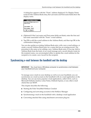 Page 273Synchronizing e-mail between the handheld and the desktop
259
A dialog box appears with the “From” address displayed. If a Display Name 
exists for this Address Book entry, the Last name and First name fields show the 
display name.
2.(Optional) If the Last name and First name fields are blank, enter the first and 
last name associated with the “From” e-mail address.
3.Tap OK to add the e-mail address to the Address Book, and then tap OK in the 
confirmation dialog box.
You can also update an existing...