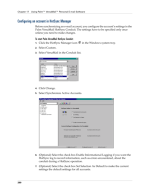 Page 274Chapter 17 Using Palm™ VersaMail™ Personal E-mail Software
260
Configuring an account in HotSync Manager
Before synchronizing an e-mail account, you configure the account’s settings in the 
Palm VersaMail HotSync Conduit. The settings have to be specified only once 
unless you need to make changes. 
To start Palm VersaMail HotSync Conduit:
1.Click the HotSync Manager icon  in the Windows system tray.
2.Select Custom.
3.Select VersaMail in the Conduit list. 
4.Click Change.
5.Select Synchronize Active...