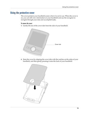 Page 29Using the protective cover
15
Using the protective cover
The cover protects your handheld screen when it is not in use. When the cover is 
on, you can still view information on your handheld and use the navigator to 
navigate through your data and accomplish tasks. 
To remove the cover:
1.Gently lift one of the cover tabs from the side of your handheld.
2.Store the cover by aligning the cover tabs with the notches on the sides of your 
handheld, and then gently pressing it onto the back of your...