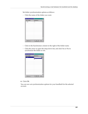 Page 281Synchronizing e-mail between the handheld and the desktop
267
Set folder synchronization options as follows:
– Click the name of the folder you want.
– Click in the Synchronize column to the right of the folder name.
– Click the arrow to open the drop-down list, and click Yes or No to 
synchronize the folder or not.
8.Click OK.
You can now set synchronization options for your handheld for the selected 
account. 