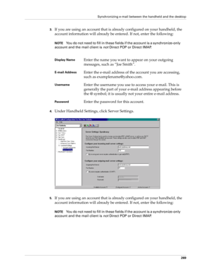 Page 283Synchronizing e-mail between the handheld and the desktop
269
3.If you are using an account that is already configured on your handheld, the 
account information will already be entered. If not, enter the following:
NOTEYou do not need to fill in these fields if the account is a synchronize-only 
account and the mail client is not Direct POP or Direct IMAP.
4.Under Handheld Settings, click Server Settings.
5.If you are using an account that is already configured on your handheld, the 
account information...