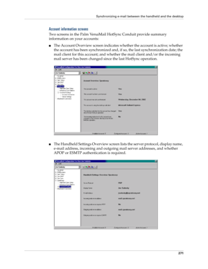 Page 285Synchronizing e-mail between the handheld and the desktop
271
Account information screens
Two screens in the Palm VersaMail HotSync Conduit provide summary 
information on your accounts:
■The Account Overview screen indicates whether the account is active; whether 
the account has been synchronized and, if so, the last synchronization date; the 
mail client for this account; and whether the mail client and/or the incoming 
mail server has been changed since the last HotSync operation.
■The Handheld...