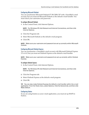 Page 287Synchronizing e-mail between the handheld and the desktop
273
Configuring Microsoft Outlook
You can synchronize Microsoft Outlook 97/98/2000/XP with a VersaMail e-mail 
account, but you must set Microsoft Outlook as the default e-mail handler. You 
must check your username and password.
To configure Microsoft Outlook:
1.In the Control Panel, click Internet Options.
NOTEFor Windows XP, click Network and Internet Connections, and then click 
Internet Options. 
2.Click the Programs tab.
3.Select Microsoft...