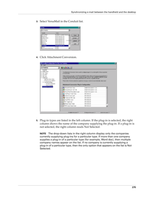 Page 289Synchronizing e-mail between the handheld and the desktop
275
3.Select VersaMail in the Conduit list. 
4.Click Attachment Conversion.
5.Plug-in types are listed in the left column. If the plug-in is selected, the right 
column shows the name of the company supplying the plug-in. If a plug-in is 
not selected, the right column reads Not Selected.
NOTEThe drop-down lists in the right column display only the companies 
currently supplying plug-ins for a particular type. If more than one company 
supplies a...