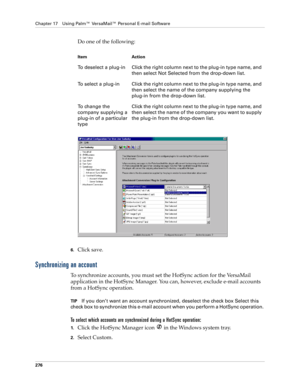 Page 290Chapter 17 Using Palm™ VersaMail™ Personal E-mail Software
276
Do one of the following:
6.Click save.
Synchronizing an account
To synchronize accounts, you must set the HotSync action for the VersaMail 
application in the HotSync Manager. You can, however, exclude e-mail accounts 
from a HotSync operation. 
TIPIf you don’t want an account synchronized, deselect the check box Select this 
check box to synchronize this e-mail account when you perform a HotSync operation. 
To select which accounts are...