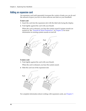 Page 30Chapter 2 Exploring Your Handheld
16
Adding an expansion card
An expansion card (sold separately) increases the variety of tasks you can do and 
the amount of space you have to store software and data on your handheld.
To insert a card:
1.Insert the card into the expansion slot with the label side facing the display.
2.Push lightly against the card with your thumb. 
When the card is released, you hear the system sound if system sounds are 
turned on. See“Sounds & Alerts Preferences” in Chapter 22 for...