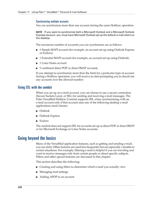 Page 292Chapter 17 Using Palm™ VersaMail™ Personal E-mail Software
278
Synchronizing multiple accounts
You can synchronize more than one account during the same HotSync operation.
NOTEIf you want to synchronize both a Microsoft Outlook and a Microsoft Outlook 
Express account, you must have Microsoft Outlook set as the default e-mail client on 
the desktop.
The maximum number of accounts you can synchronize are as follows:
■1 Simple MAPI account (for example, an account set up using Outlook Express 
or Eudora)...