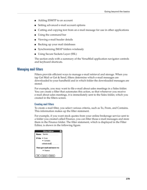 Page 293Going beyond the basics
279
■Adding ESMTP to an account
■Setting advanced e-mail account options
■Cutting and copying text from an e-mail message for use in other applications
■Using the command bar
■Viewing e-mail header details
■Backing up your mail databases
■Synchronizing IMAP folders wirelessly
■Using Secure Sockets Layer (SSL)
The section ends with a summary of the VersaMail application navigator controls 
and keyboard shortcuts.
Managing mail filters
Filters provide efficient ways to manage e-mail...