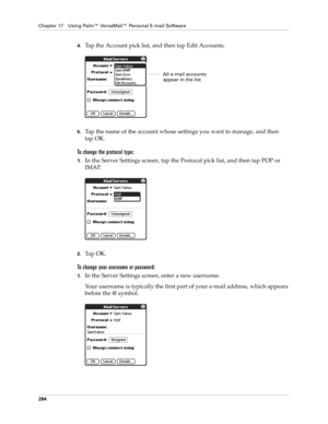 Page 298Chapter 17 Using Palm™ VersaMail™ Personal E-mail Software
284
4.Tap the Account pick list, and then tap Edit Accounts.
5.Tap the name of the account whose settings you want to manage, and then 
tap OK.
To change the protocol type:
1.In the Server Settings screen, tap the Protocol pick list, and then tap POP or 
IMAP. 
2.Ta p  O K .
To change your username or password:
1.In the Server Settings screen, enter a new username. 
Your username is typically the first part of your e-mail address, which appears...