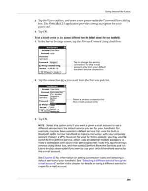 Page 299Going beyond the basics
285
2.Tap the Password box, and enter a new password in the Password Entry dialog 
box. The VersaMail 2.5 application provides strong encryption for your 
password.
3.Ta p  O K .  
To set a default service for this account (different from the default service for your handheld):
1.In the Server Settings screen, tap the Always Connect Using check box.
2.Tap the connection type you want from the Services pick list.
3.Ta p  O K .
NOTESelect this option only if you want a given e-mail...