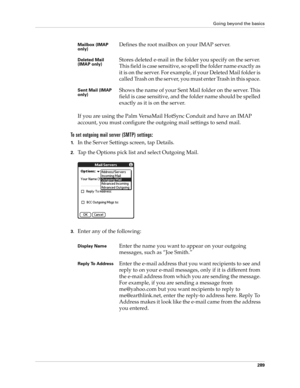 Page 303Going beyond the basics
289
If you are using the Palm VersaMail HotSync Conduit and have an IMAP 
account, you must configure the outgoing mail settings to send mail.
To set outgoing mail server (SMTP) settings:
1.In the Server Settings screen, tap Details.
2.Tap the Options pick list and select Outgoing Mail.
3.Enter any of the following:
Mailbox (IMAP 
only) Defines the root mailbox on your IMAP server. 
Deleted Mail 
(IMAP only) Stores deleted e-mail in the folder you specify on the server. 
This...