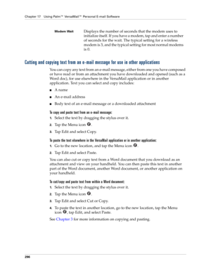 Page 310Chapter 17 Using Palm™ VersaMail™ Personal E-mail Software
296
Cutting and copying text from an e-mail message for use in other applications
You can copy any text from an e-mail message, either from one you have composed 
or have read or from an attachment you have downloaded and opened (such as a 
Word doc), for use elsewhere in the VersaMail application or in another 
application. Text you can select and copy includes:
■A name
■An e-mail address
■Body text of an e-mail message or a downloaded...