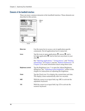 Page 32Chapter 2 Exploring Your Handheld
18
Elements of the handheld interface
There are many common elements in the handheld interface. These elements are 
described in this section.
Menu barUse the menu bar to access a set of application-specific 
commands. Not all applications have a menu bar.
IconsTap the icons to open applications  , menus  , and a 
favorite application  , and to find text anywhere in your 
data . 
See “Opening applications,” “Using menus,” and “Finding 
information” in Chapter 4, and...