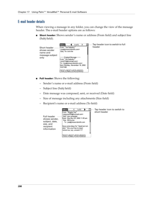 Page 312Chapter 17 Using Palm™ VersaMail™ Personal E-mail Software
298
E-mail header details
When viewing a message in any folder, you can change the view of the message 
header. The e-mail header options are as follows:
■Short header: Shows sender ’s name or address (From field) and subject line 
(Subj field).
■Full header: Shows the following:
– Sender ’s name or e-mail address (From field)
– Subject line (Subj field)
– Date message was composed, sent, or received (Date field)
– Size of message including any...