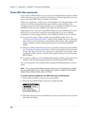 Page 314Chapter 17 Using Palm™ VersaMail™ Personal E-mail Software
300
Wireless IMAP folder synchronization
If you create an IMAP folder in an account on your handheld that matches a folder 
on the mail server, you can wirelessly synchronize e-mail messages that you move 
into or out of the IMAP folder, or delete in the folder. 
When you synchronize a folder, any e-mail messages in the selected folder on the 
mail server will be downloaded to the same folder on your handheld. Any 
messages moved out of the...