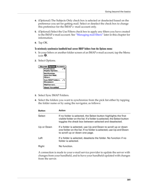 Page 315Going beyond the basics
301
4.(Optional) The Subjects Only check box is selected or deselected based on the 
preference you set for getting mail. Select or deselect the check box to change 
this preference for the IMAP e -mail account only.
5.(Optional) Select the Use Filters check box to apply any filters you have created 
to the IMAP e-mail account. See “Managing mail filters” later in this chapter for 
information.
6.Ta p  O K .
To wirelessly synchronize handheld/mail server IMAP folders from the...