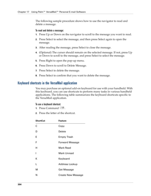 Page 318Chapter 17 Using Palm™ VersaMail™ Personal E-mail Software
304
The following sample procedure shows how to use the navigator to read and 
delete a message.
To read and delete a message:
1.Press Up or Down on the navigator to scroll to the message you want to read.
2.Press Select to select the message, and then press Select again to open the 
message.
3.After reading the message, press Select to close the message.
4.(Optional) The cursor should remain on the selected message. If not, press Up 
or Down to...