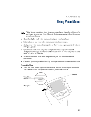 Page 321307
CHAPTER 18
Using Voice Memo
Voice Memo provides a place for you to record your thoughts while you’re 
on the go. You can use Voice Memo to do things you might do with a voice 
recorder, and more: 
■Record and play back voice memos directly on your handheld. 
■Set an alarm to use your voice memos as reminder messages. 
■Assign your voice memos to categories so that you can organize and view them 
in logical groups.
■Synchronize with your computer using Palm™ Desktop software and 
HotSync
® technology,...