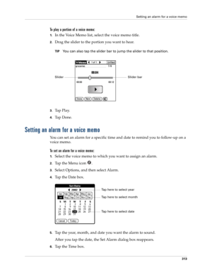 Page 327Setting an alarm for a voice memo
313
To play a portion of a voice memo:
1.In the Voice Memo list, select the voice memo title.
2.Drag the slider to the portion you want to hear. 
TIPYou can also tap the slider bar to jump the slider to that position.
3.Ta p  P l a y.
4.Ta p  D o n e .
Setting an alarm for a voice memo
You can set an alarm for a specific time and date to remind you to follow-up on a 
voice memo.
To set an alarm for a voice memo:
1.Select the voice memo to which you want to assign an...