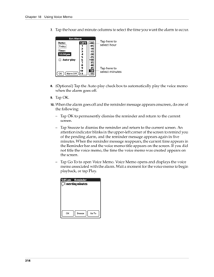 Page 328Chapter 18 Using Voice Memo
314
7.Tap the hour and minute columns to select the time you want the alarm to occur.
8.(Optional) Tap the Auto-play check box to automatically play the voice memo 
when the alarm goes off.
9.Ta p  O K .
10 .When the alarm goes off and the reminder message appears onscreen, do one of 
the following:
– Tap OK to permanently dismiss the reminder and return to the current 
screen.
– Tap Snooze to dismiss the reminder and return to the current screen. An 
attention indicator...