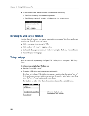 Page 334Chapter 19 Using Web Browser Pro
320
3.If the connection is not established, do one of the following:
– Tap Cancel to stop the connection process. 
– Tap Change Network to select a different service to connect to.
Browsing the web on your handheld
Just like the web browser you use on your desktop computer, Web Browser Pro lets 
you browse the web in several ways:
■Visit a web page by entering its URL.
■Vi s i t  a n o t h e r  w e b  p a g e by tapping a link. 
■Go back to the pages you already visited...