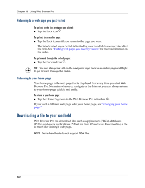 Page 336Chapter 19 Using Web Browser Pro
322
Returning to a web page you just visited
To go back to the last web page you visited:
■Tap the Back icon  .
To go back to an earlier page:
■Tap the Back icon until you return to the page you want.
The list of visited pages (which is limited by your handheld’s memory) is called 
the cache. See “Finding web pages you recently visited” for more information on 
the cache.
To go forward through the cached pages:
■Ta p  t h e  F o r w a r d  i c o n   .
TIPYou can also...