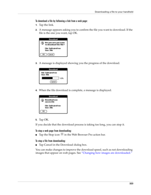 Page 337Downloading a file to your handheld
323
To download a file by following a link from a web page:
1.Ta p  t h e  l i n k .
2.A message appears asking you to confirm the file you want to download. If the 
file is the one you want, tap OK.
3.A message is displayed showing you the progress of the download.
4.When the file download is complete, a message is displayed.
5.Ta p  O K .
If you decide that the download process is taking too long, you can stop it. 
To stop a web page from downloading:
■Tap the Stop...