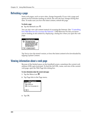 Page 338Chapter 19 Using Web Browser Pro
324
Refreshing a page
Some web pages, such as news sites, change frequently. If you visit a page and 
spend several minutes reading an article, the web site may change during that 
time. To make sure you have the latest content, refresh the page.
To refresh a page:
■Tap the Refresh icon  .
You can also view old content instead of accessing the Internet. (See “Controlling 
how Web Browser Pro accesses the Internet.”) Web Browser Pro lets you know 
you’re looking at old...