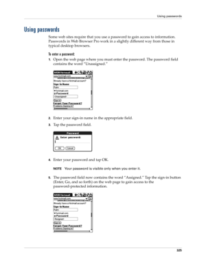 Page 339Using passwords
325
Using passwords
Some web sites require that you use a password to gain access to information. 
Passwords in Web Browser Pro work in a slightly different way from those in 
typical desktop browsers.
To enter a password:
1.Open the web page where you must enter the password. The password field 
contains the word “Unassigned.”
2.Enter your sign-in name in the appropriate field.
3.Tap the password field. 
4.Enter your password and tap OK.
NOTEYour password is visible only when you enter...