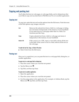 Page 340Chapter 19 Using Web Browser Pro
326
Copying and pasting text 
You’ll often find text on web pages, in web page fields, and in dialog boxes that 
you’d like to copy and use elsewhere in Web Browser Pro or in another application. 
Copying text
To copy text, select the text and use the options from the Edit menu. Note that none 
of the Edit options copy images, only text. 
To undo the last Cut, Copy, or Select All action:
■Select Undo from the Edit menu.
Pasting text
Once you’ve copied text, you can paste...