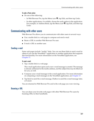 Page 341Communicating with other users
327
To undo a Paste action:
■Do one of the following:
– In Web Browser Pro, tap the Menu icon  , tap Edit, and then tap Undo.
– In other applications, if available, choose the undo option in the application. 
For example, in Address Book, tap the Menu icon  , tap Edit, and then tap 
Undo.
Communicating with other users
Web Browser Pro allows you to communicate with other users in several ways:
■Use a mailto link in a web page to compose and send e-mail.
■Beam a URL to...