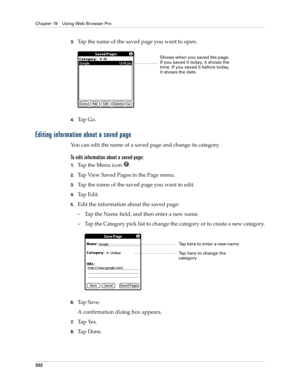 Page 346Chapter 19 Using Web Browser Pro
332
3.Tap the name of the saved page you want to open.
4.Ta p  G o .  
Editing information about a saved page
You can edit the name of a saved page and change its category.
To edit information about a saved page:
1.Ta p  t h e  M e n u  i c o n   .
2.Tap View Saved Pages in the Page menu.
3.Tap the name of the saved page you want to edit.
4.Ta p  E d i t .
5.Edit the information about the saved page:
– Tap the Name field, and then enter a new name. 
– Tap the Category...