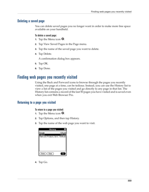 Page 347Finding web pages you recently visited
333
Deleting a saved page 
You can delete saved pages you no longer want in order to make more free space 
available on your handheld.
To delete a saved page:
1.Ta p  t h e  M e n u  i c o n   .
2.Tap View Saved Pages in the Page menu.
3.Tap the name of the saved page you want to delete.
4.Tap Delete. 
A confirmation dialog box appears.
5.Ta p  O K .
6.Ta p  D o n e .
Finding web pages you recently visited
Using the Back and Forward icons to browse through the pages...