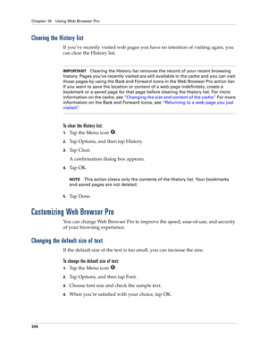 Page 348Chapter 19 Using Web Browser Pro
334
Clearing the History list
If you’ve recently visited web pages you have no intention of visiting again, you 
can clear the History list. 
IMPORTANTClearing the History list removes the record of your recent browsing 
history. Pages you’ve recently visited are still available in the cache and you can visit 
those pages by using the Back and Forward icons in the Web Browser Pro action bar. 
If you want to save the location or content of a web page indefinitely, create a...