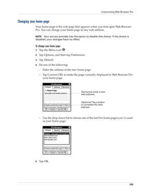 Page 349Customizing Web Browser Pro
335
Changing your home page
Your home page is the web page that appears when you first open Web Browser 
Pro. You can change your home page to any web address.
NOTEYour service provider has the option to disable this choice. If the choice is 
disabled, your changes have no effect.
To change your home page:
1.Ta p  t h e  M e n u  i c o n   .
2.Tap Options, and then tap Preferences.
3.Ta p  D e f a u l t .
4.Do one of the following:
– Enter the address of the new home page.
–...