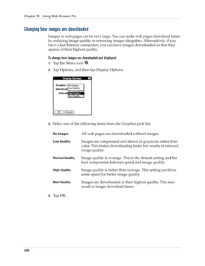 Page 350Chapter 19 Using Web Browser Pro
336
Changing how images are downloaded
Images in web pages can be very large. You can make web pages download faster 
by reducing image quality or removing images altogether. Alternatively, if you 
have a fast Internet connection, you can have images downloaded so that they 
appear at their highest quality.
To change how images are downloaded and displayed:
1.Ta p  t h e  M e n u  i c o n   .
2.Tap Options, and then tap Display Options.
3.Select one of the following items...